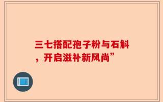三七搭配孢子粉与石斛，开启滋补新风尚”