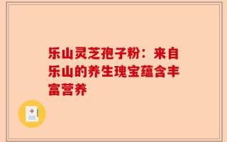乐山灵芝孢子粉：来自乐山的养生瑰宝蕴含丰富营养