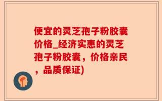 便宜的灵芝孢子粉胶囊价格_经济实惠的灵芝孢子粉胶囊，价格亲民，品质保证)