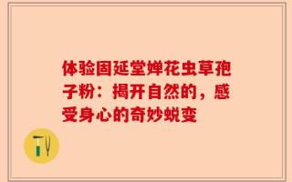 体验固延堂婵花虫草孢子粉：揭开自然的，感受身心的奇妙蜕变
