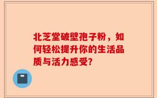 北芝堂破壁孢子粉，如何轻松提升你的生活品质与活力感受？