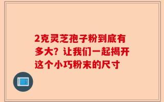 2克灵芝孢子粉到底有多大？让我们一起揭开这个小巧粉末的尺寸