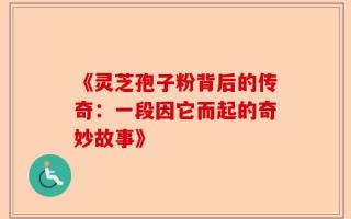 《灵芝孢子粉背后的传奇：一段因它而起的奇妙故事》