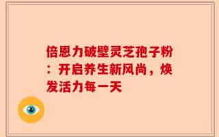 倍恩力破壁灵芝孢子粉：开启养生新风尚，焕发活力每一天