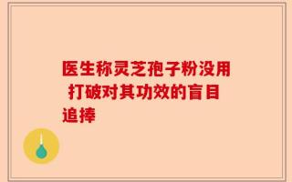 医生称灵芝孢子粉没用 打破对其功效的盲目追捧