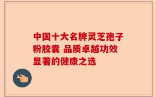 中国十大名牌灵芝孢子粉胶囊 品质卓越功效显著的健康之选