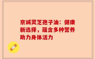 京诚灵芝孢子油：健康新选择，蕴含多种营养助力身体活力