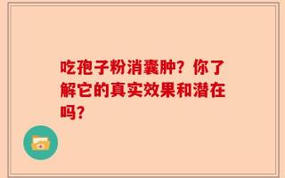 吃孢子粉消囊肿？你了解它的真实效果和潜在吗？