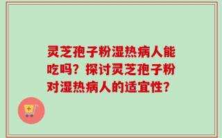 灵芝孢子粉湿热病人能吃吗？探讨灵芝孢子粉对湿热病人的适宜性？