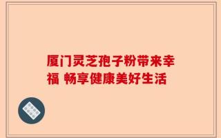 厦门灵芝孢子粉带来幸福 畅享健康美好生活