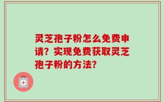 灵芝孢子粉怎么免费申请？实现免费获取灵芝孢子粉的方法？