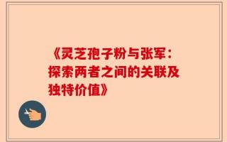 《灵芝孢子粉与张军：探索两者之间的关联及独特价值》