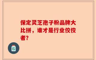 保定灵芝孢子粉品牌大比拼，谁才是行业佼佼者？