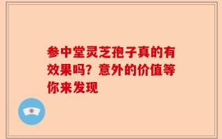 参中堂灵芝孢子真的有效果吗？意外的价值等你来发现