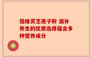 佰维灵芝孢子粉 滋补养生的优质选择蕴含多种营养成分