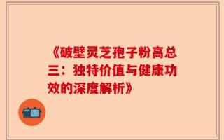 《破壁灵芝孢子粉高总三：独特价值与健康功效的深度解析》