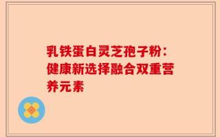 乳铁蛋白灵芝孢子粉：健康新选择融合双重营养元素