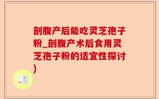 剖腹产后能吃灵芝孢子粉_剖腹产术后食用灵芝孢子粉的适宜性探讨)