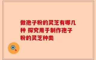 做孢子粉的灵芝有哪几种 探究用于制作孢子粉的灵芝种类