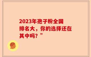 2023年孢子粉全国排名大，你的选择还在其中吗？”