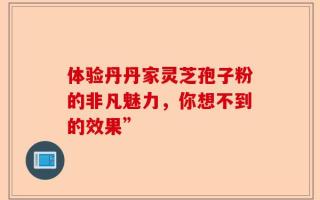 体验丹丹家灵芝孢子粉的非凡魅力，你想不到的效果”