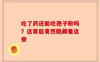 吃了药还能吃孢子粉吗？这背后竟然隐藏着这些
