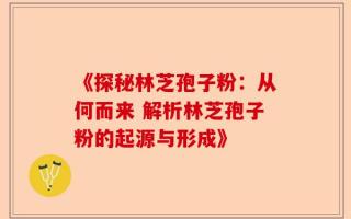 《探秘林芝孢子粉：从何而来 解析林芝孢子粉的起源与形成》