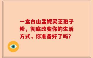 一盒白山孟妮灵芝孢子粉，彻底改变你的生活方式，你准备好了吗？