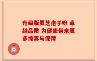 升级版灵芝孢子粉 卓越品质 为健康带来更多惊喜与保障
