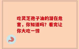吃灵芝孢子油的潜在危害，你知道吗？看完让你大吃一惊