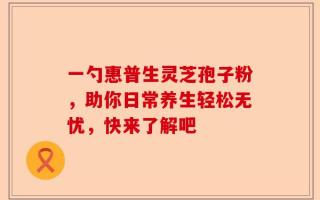 一勺惠普生灵芝孢子粉，助你日常养生轻松无忧，快来了解吧