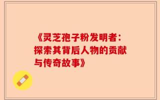 《灵芝孢子粉发明者：探索其背后人物的贡献与传奇故事》