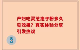 产妇吃灵芝孢子粉多久见效果？真实体验分享引发热议