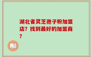 湖北省灵芝孢子粉加盟店？找到最好的加盟商？