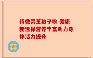 侨微灵芝孢子粉 健康新选择营养丰富助力身体活力提升