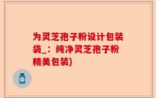 为灵芝孢子粉设计包装袋_：纯净灵芝孢子粉精美包装)