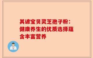 其谚宝贝灵芝孢子粉：健康养生的优质选择蕴含丰富营养