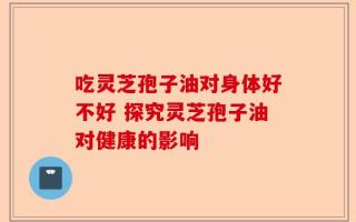 吃灵芝孢子油对身体好不好 探究灵芝孢子油对健康的影响