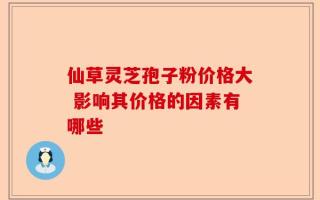 仙草灵芝孢子粉价格大 影响其价格的因素有哪些
