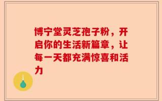 博宁堂灵芝孢子粉，开启你的生活新篇章，让每一天都充满惊喜和活力