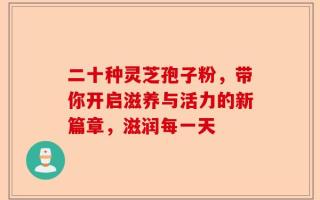 二十种灵芝孢子粉，带你开启滋养与活力的新篇章，滋润每一天