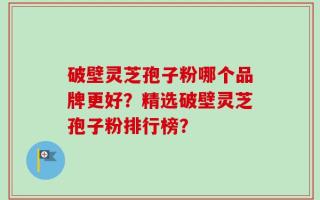 破壁灵芝孢子粉哪个品牌更好？精选破壁灵芝孢子粉排行榜？