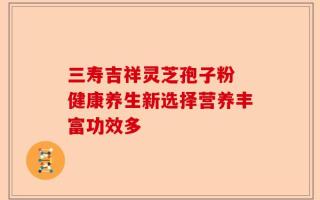 三寿吉祥灵芝孢子粉 健康养生新选择营养丰富功效多