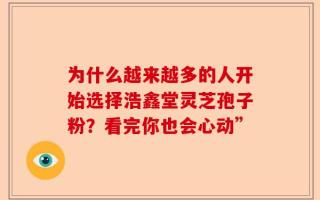 为什么越来越多的人开始选择浩鑫堂灵芝孢子粉？看完你也会心动”