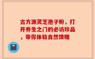 古方源灵芝孢子粉，打开养生之门的必访珍品，带你体验自然馈赠