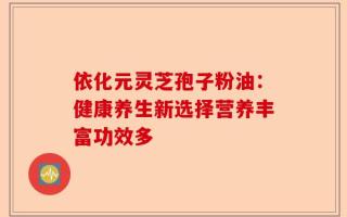 依化元灵芝孢子粉油：健康养生新选择营养丰富功效多