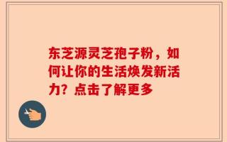 东芝源灵芝孢子粉，如何让你的生活焕发新活力？点击了解更多