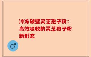 冷冻破壁灵芝孢子粉：高效吸收的灵芝孢子粉新形态