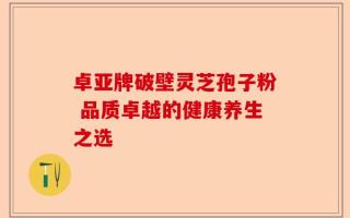 卓亚牌破壁灵芝孢子粉 品质卓越的健康养生之选