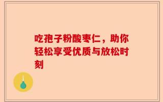 吃孢子粉酸枣仁，助你轻松享受优质与放松时刻